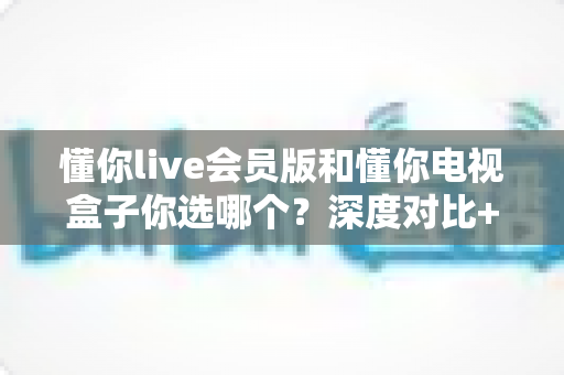 懂你live会员版和懂你电视盒子你选哪个?深度对比+实用选购指南,帮你一次选对不纠结 懂你live会员版和懂你电视盒子你选哪个?深度对比+实用选购指南,帮你一次选对不纠结