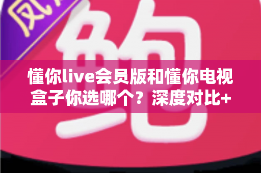 懂你live会员版和懂你电视盒子你选哪个？深度对比+实用选购指南，帮你一次选对不纠结