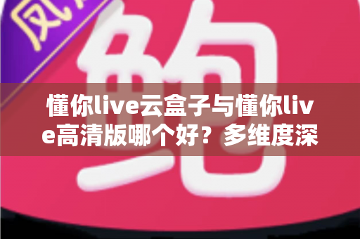 懂你live云盒子与懂你live高清版哪个好?多维度深度对比帮你选出最合适的版本 懂你live云盒子与懂你live高清版哪个好?多维度深度对比帮你选出最合适的版本