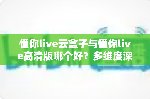 懂你live云盒子与懂你live高清版哪个好?多维度深度对比帮你选出最合适的版本 懂你live云盒子与懂你live高清版哪个好?多维度深度对比帮你选出最合适的版本