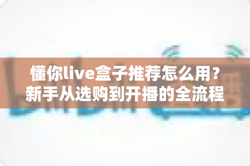 懂你live盒子推荐怎么用?新手从选购到开播的全流程使用指南 懂你live盒子推荐怎么用?新手从选购到开播的全流程使用指南
