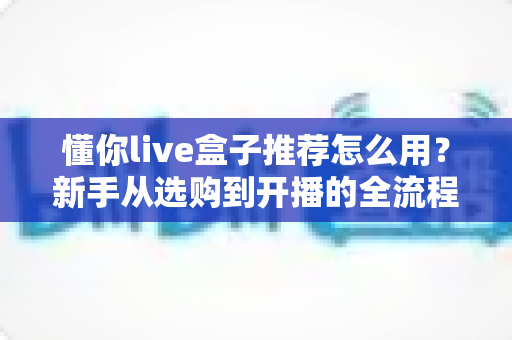 懂你live盒子推荐怎么用?新手从选购到开播的全流程使用指南 懂你live盒子推荐怎么用?新手从选购到开播的全流程使用指南