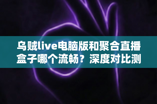 乌贼live电脑版和聚合直播盒子哪个流畅？深度对比测评助你选择最佳直播工具