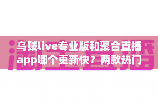乌贼live专业版和聚合直播app哪个更新快?两款热门直播应用更新频率深度评测与选择指南 乌贼live专业版和聚合直播app哪个更新快?两款热门直播应用更新频率深度评测与选择指南