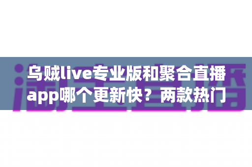 乌贼live专业版和聚合直播app哪个更新快?两款热门直播应用更新频率深度评测与选择指南 乌贼live专业版和聚合直播app哪个更新快?两款热门直播应用更新频率深度评测与选择指南