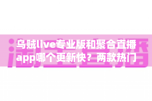 乌贼live专业版和聚合直播app哪个更新快？两款热门直播应用更新频率深度评测与选择指南
