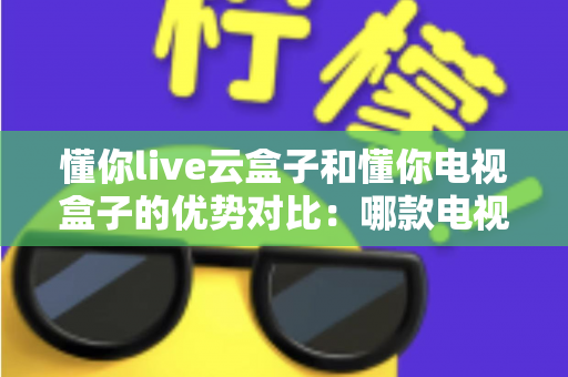 懂你live云盒子和懂你电视盒子的优势对比：哪款电视盒子更适合你的家庭娱乐需求？