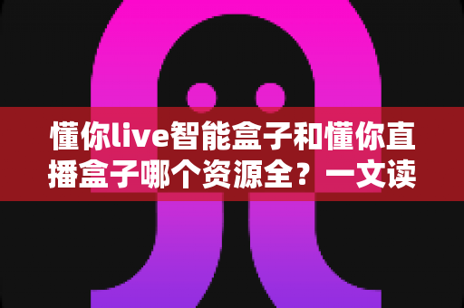 懂你live智能盒子和懂你直播盒子哪个资源全?一文读懂两款盒子的资源差异与选购指南 懂你live智能盒子和懂你直播盒子哪个资源全?一文读懂两款盒子的资源差异与选购指南