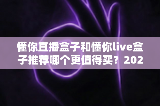 懂你直播盒子和懂你live盒子推荐哪个更值得买？2025年最全选购对比指南深度解析