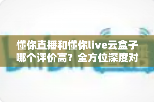 懂你直播和懂你live云盒子哪个评价高?全方位深度对比帮你选对直播利器 懂你直播和懂你live云盒子哪个评价高?全方位深度对比帮你选对直播利器