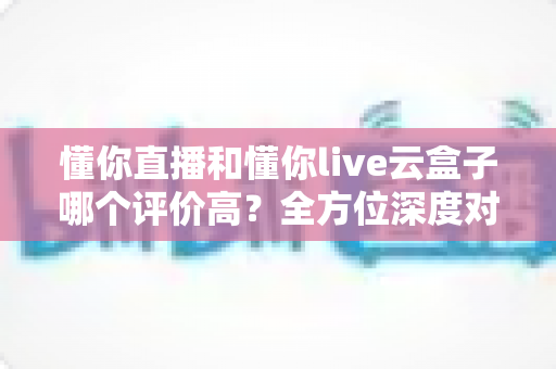 懂你直播和懂你live云盒子哪个评价高?全方位深度对比帮你选对直播利器 懂你直播和懂你live云盒子哪个评价高?全方位深度对比帮你选对直播利器