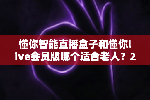 懂你智能直播盒子和懂你live会员版哪个适合老人？2025最全选购对比指南