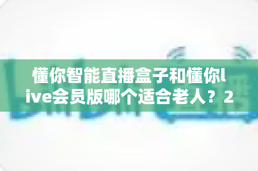 懂你智能直播盒子和懂你live会员版哪个适合老人？2025最全选购对比指南