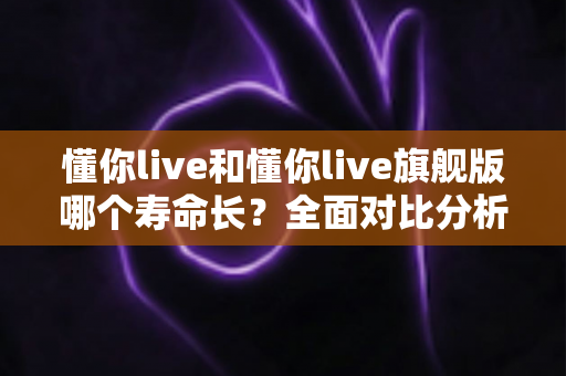 懂你live和懂你live旗舰版哪个寿命长？全面对比分析与选购避坑指南