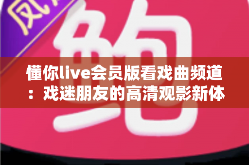 懂你live会员版看戏曲频道：戏迷朋友的高清观影新体验全攻略