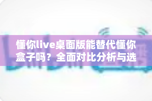懂你live桌面版能替代懂你盒子吗?全面对比分析与选购建议详解 懂你live桌面版能替代懂你盒子吗?全面对比分析与选购建议详解
