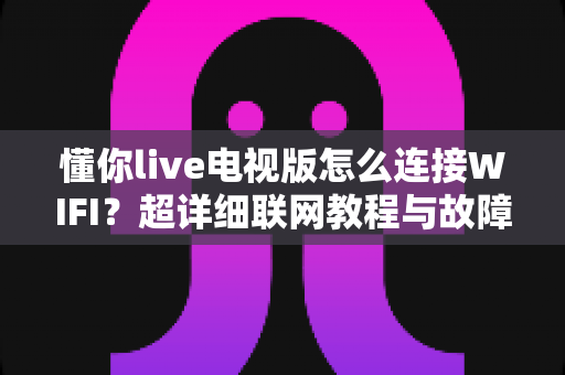 懂你live电视版怎么连接WIFI?超详细联网教程与故障排除全攻略 懂你live电视版怎么连接WIFI?超详细联网教程与故障排除全攻略