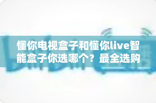 懂你电视盒子和懂你live智能盒子你选哪个?最全选购对比指南帮你一次搞懂 懂你电视盒子和懂你live智能盒子你选哪个?最全选购对比指南帮你一次搞懂