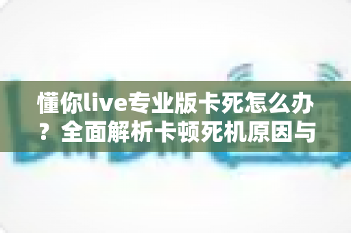 懂你live专业版卡死怎么办?全面解析卡顿死机原因与高效解决方案,助你直播一路畅通 懂你live专业版卡死怎么办?全面解析卡顿死机原因与高效解决方案,助你直播一路畅通