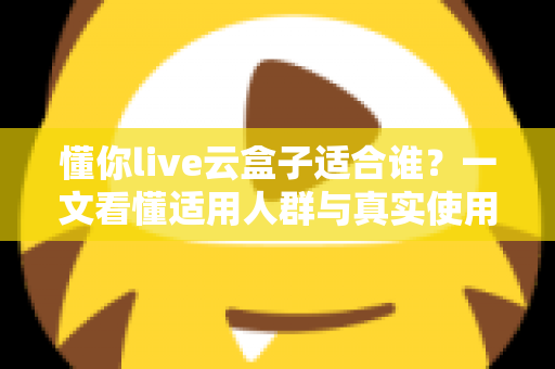 懂你live云盒子适合谁？一文看懂适用人群与真实使用场景