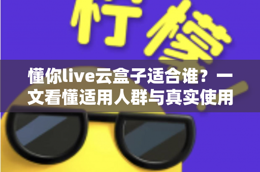 懂你live云盒子适合谁？一文看懂适用人群与真实使用场景