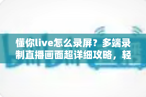 懂你live怎么录屏?多端录制直播画面超详细攻略,轻松保存每一帧精彩 懂你live怎么录屏?多端录制直播画面超详细攻略,轻松保存每一帧精彩