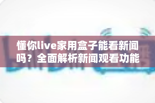 懂你live家用盒子能看新闻吗?全面解析新闻观看功能与实用操作指南 懂你live家用盒子能看新闻吗?全面解析新闻观看功能与实用操作指南