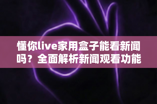懂你live家用盒子能看新闻吗?全面解析新闻观看功能与实用操作指南 懂你live家用盒子能看新闻吗?全面解析新闻观看功能与实用操作指南