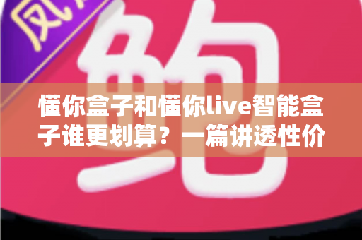 懂你盒子和懂你live智能盒子谁更划算?一篇讲透性价比的深度对比选购指南 懂你盒子和懂你live智能盒子谁更划算?一篇讲透性价比的深度对比选购指南
