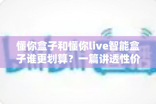 懂你盒子和懂你live智能盒子谁更划算?一篇讲透性价比的深度对比选购指南 懂你盒子和懂你live智能盒子谁更划算?一篇讲透性价比的深度对比选购指南