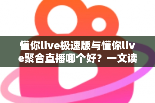 懂你live极速版与懂你live聚合直播哪个好？一文读懂两款直播应用的差异与选择指南