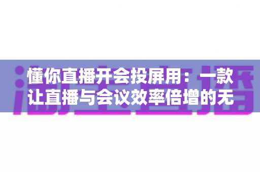 懂你直播开会投屏用：一款让直播与会议效率倍增的无线投屏全能方案深度解析