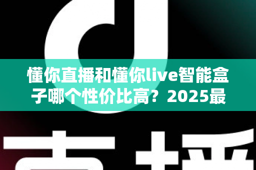 懂你直播和懂你live智能盒子哪个性价比高？2025最全对比选购指南，帮你花对每一分钱