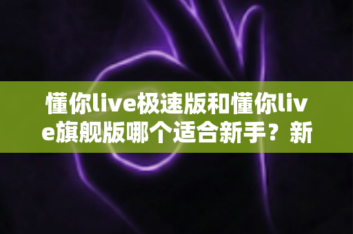 懂你live极速版和懂你live旗舰版哪个适合新手?新手入门版本选择全攻略 懂你live极速版和懂你live旗舰版哪个适合新手?新手入门版本选择全攻略
