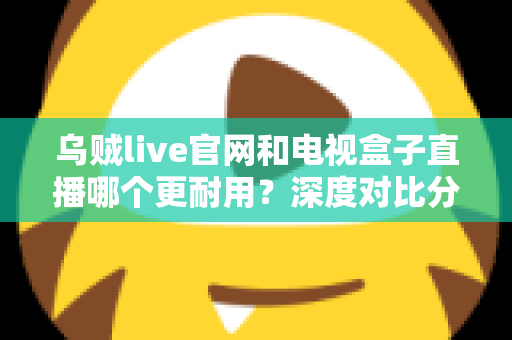 乌贼live官网和电视盒子直播哪个更耐用？深度对比分析与选购避坑指南
