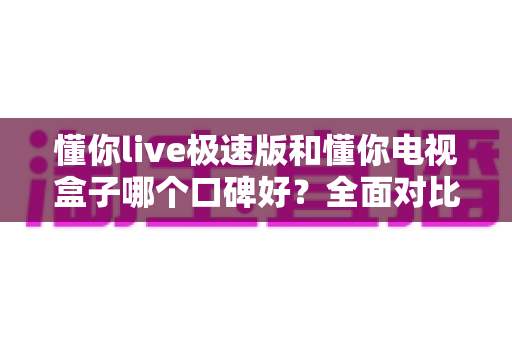 懂你live极速版和懂你电视盒子哪个口碑好?全面对比分析助你轻松做决定 懂你live极速版和懂你电视盒子哪个口碑好?全面对比分析助你轻松做决定