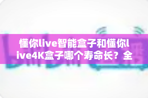 懂你live智能盒子和懂你live4K盒子哪个寿命长？全面对比解析，助您选到更耐用的电视盒子