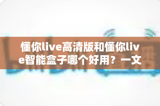 懂你live高清版和懂你live智能盒子哪个好用？一文看懂差异，帮你精准避坑选对不选贵！
