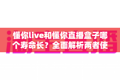 懂你live和懂你直播盒子哪个寿命长？全面解析两者使用寿命差异与延长秘诀