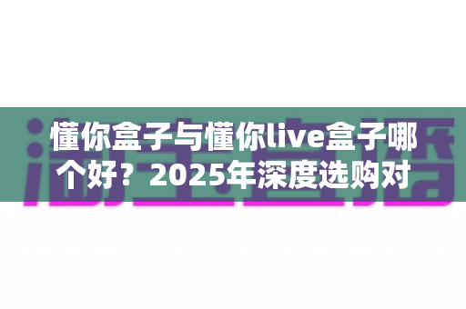 懂你盒子与懂你live盒子哪个好?2025年深度选购对比指南,一文帮你告别选择困难! 懂你盒子与懂你live盒子哪个好?2025年深度选购对比指南,一文帮你告别选择困难!