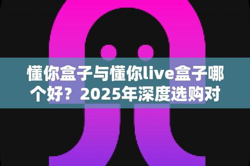 懂你盒子与懂你live盒子哪个好?2025年深度选购对比指南,一文帮你告别选择困难! 懂你盒子与懂你live盒子哪个好?2025年深度选购对比指南,一文帮你告别选择困难!