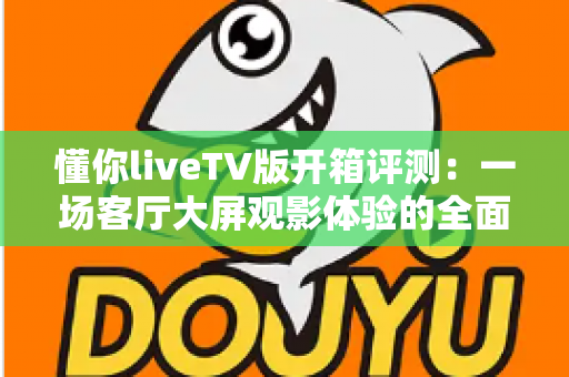 懂你liveTV版开箱评测：一场客厅大屏观影体验的全面实测，看懂这款直播应用值不值得装