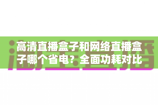 高清直播盒子和网络直播盒子哪个省电？全面功耗对比与选购省电指南