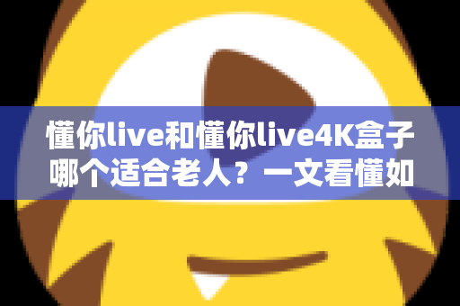 懂你live和懂你live4K盒子哪个适合老人?一文看懂如何为长辈挑选最佳观影设备 懂你live和懂你live4K盒子哪个适合老人?一文看懂如何为长辈挑选最佳观影设备
