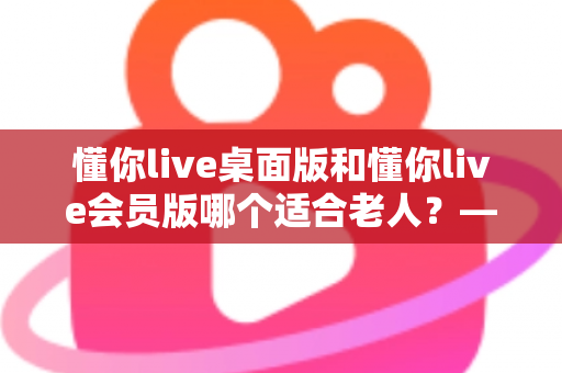 懂你live桌面版和懂你live会员版哪个适合老人？——为家中长辈挑选最佳版本的实用指南