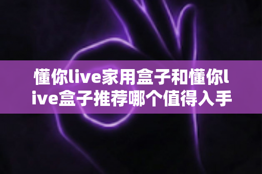 懂你live家用盒子和懂你live盒子推荐哪个值得入手?一篇看懂差异的深度选购指南 懂你live家用盒子和懂你live盒子推荐哪个值得入手?一篇看懂差异的深度选购指南