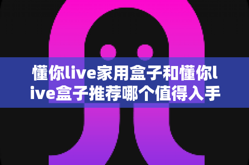 懂你live家用盒子和懂你live盒子推荐哪个值得入手?一篇看懂差异的深度选购指南 懂你live家用盒子和懂你live盒子推荐哪个值得入手?一篇看懂差异的深度选购指南