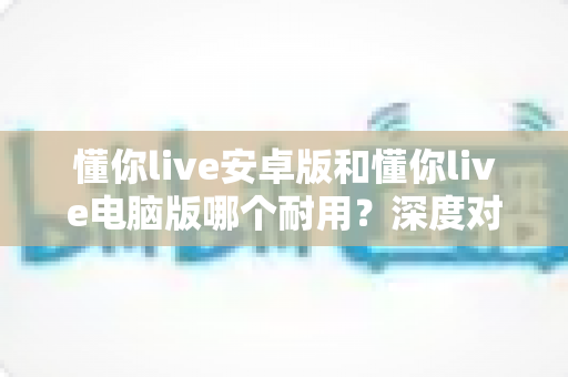 懂你live安卓版和懂你live电脑版哪个耐用？深度对比解析，帮你选出更耐用的那一版