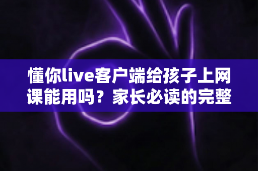 懂你live客户端给孩子上网课能用吗？家长必读的完整使用测评与实操指南