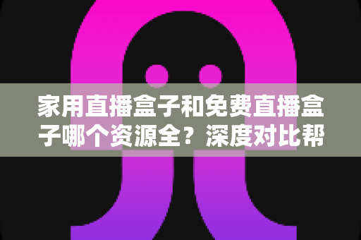 家用直播盒子和免费直播盒子哪个资源全？深度对比帮你选对不踩坑